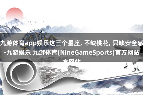 九游体育app娱乐这三个星座, 不缺桃花, 只缺安全感-九游娱乐 九游体育(NineGameSports)官方网站