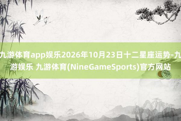 九游体育app娱乐2026年10月23日十二星座运势-九游娱乐 九游体育(NineGameSports)官方网站