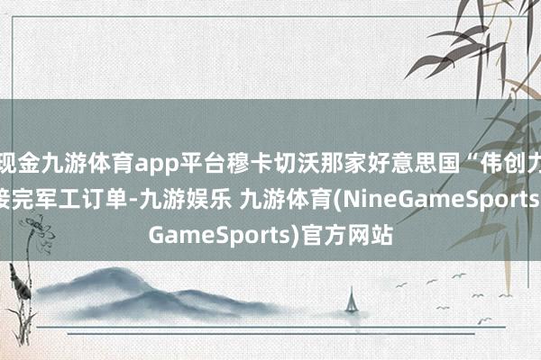 现金九游体育app平台穆卡切沃那家好意思国“伟创力”工场刚接完军工订单-九游娱乐 九游体育(NineGameSports)官方网站
