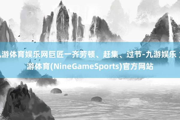 九游体育娱乐网巨匠一齐劳顿、赶集、过节-九游娱乐 九游体育(NineGameSports)官方网站