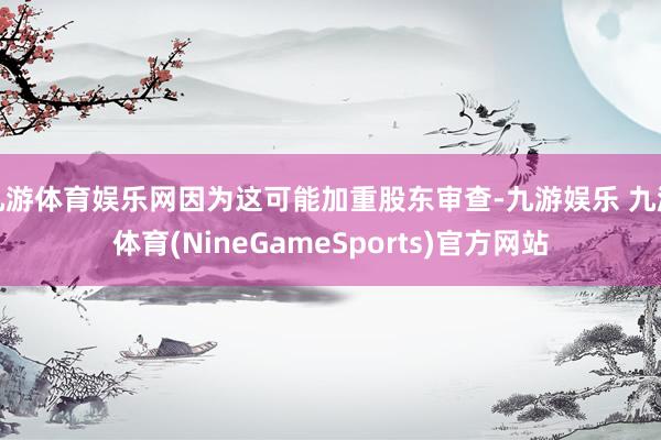九游体育娱乐网因为这可能加重股东审查-九游娱乐 九游体育(NineGameSports)官方网站