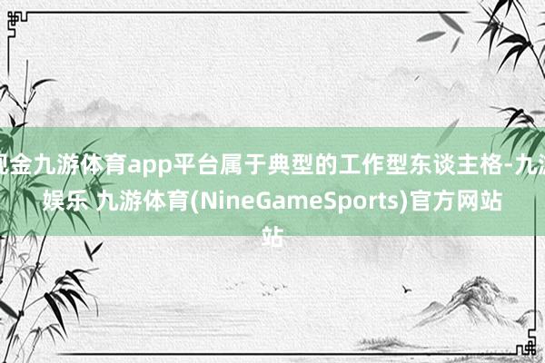 现金九游体育app平台属于典型的工作型东谈主格-九游娱乐 九游体育(NineGameSports)官方网站