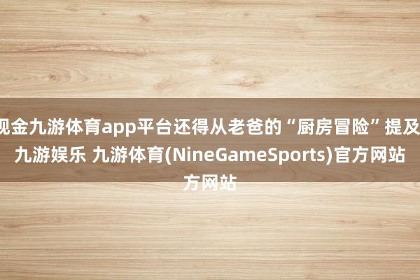 现金九游体育app平台还得从老爸的“厨房冒险”提及-九游娱乐 九游体育(NineGameSports)官方网站