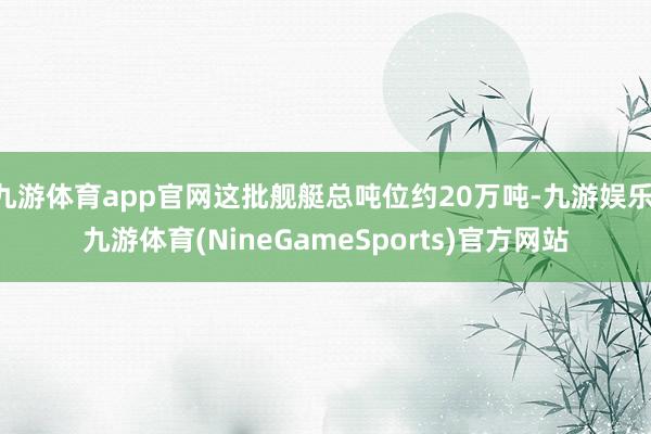 九游体育app官网这批舰艇总吨位约20万吨-九游娱乐 九游体育(NineGameSports)官方网站
