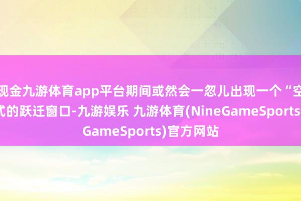 现金九游体育app平台期间或然会一忽儿出现一个“空气口袋”式的跃迁窗口-九游娱乐 九游体育(NineGameSports)官方网站